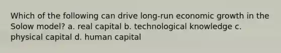 Which of the following can drive long-run economic growth in the Solow model? a. real capital b. technological knowledge c. physical capital d. human capital