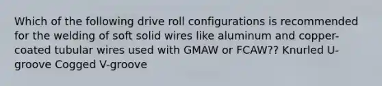 Which of the following drive roll configurations is recommended for the welding of soft solid wires like aluminum and copper-coated tubular wires used with GMAW or FCAW?? Knurled U-groove Cogged V-groove