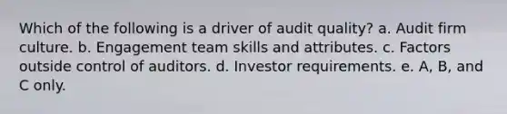 Which of the following is a driver of audit quality? a. Audit firm culture. b. Engagement team skills and attributes. c. Factors outside control of auditors. d. Investor requirements. e. A, B, and C only.