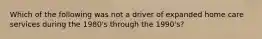 Which of the following was not a driver of expanded home care services during the 1980's through the 1990's?