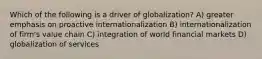 Which of the following is a driver of globalization? A) greater emphasis on proactive internationalization B) internationalization of firm's value chain C) integration of world financial markets D) globalization of services