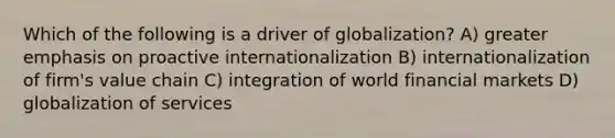 Which of the following is a driver of globalization? A) greater emphasis on proactive internationalization B) internationalization of firm's value chain C) integration of world financial markets D) globalization of services