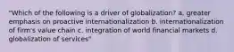 "Which of the following is a driver of globalization? a. greater emphasis on proactive internationalization b. internationalization of firm's value chain c. integration of world financial markets d. globalization of services"