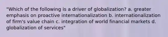 "Which of the following is a driver of globalization? a. greater emphasis on proactive internationalization b. internationalization of firm's value chain c. integration of world financial markets d. globalization of services"