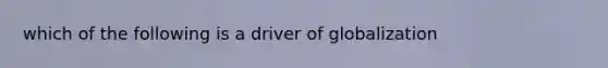 which of the following is a driver of globalization