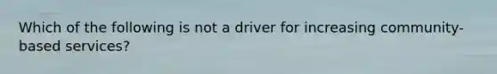 Which of the following is not a driver for increasing community-based services?