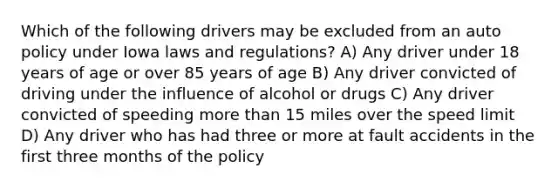 Which of the following drivers may be excluded from an auto policy under Iowa laws and regulations? A) Any driver under 18 years of age or over 85 years of age B) Any driver convicted of driving under the influence of alcohol or drugs C) Any driver convicted of speeding more than 15 miles over the speed limit D) Any driver who has had three or more at fault accidents in the first three months of the policy