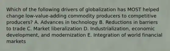 Which of the following drivers of globalization has MOST helped change​ low-value-adding commodity producers to competitive​ producers? A. Advances in technology B. Reductions in barriers to trade C. Market liberalization D. Industrialization, economic​ development, and modernization E. Integration of world financial markets