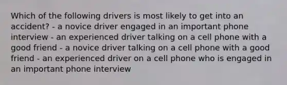 Which of the following drivers is most likely to get into an accident? - a novice driver engaged in an important phone interview - an experienced driver talking on a cell phone with a good friend - a novice driver talking on a cell phone with a good friend - an experienced driver on a cell phone who is engaged in an important phone interview