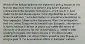 Which of the following drove the diplomatic policy known as the Monroe Doctrine? efforts to prevent any future European colonialism in the Western Hemisphere, which would in turn make the United States appear more dignified the promise of financial aid from the United States to Latin American nations as they expanded following the Napoleonic Wars the anticipation that the United States would benefit from European intervention in North America in terms of peace and safety the sense of necessity and urgency for the United States to interfere with existing European-controlled colonies in the Americas the understanding that the United States would be sure to play an integral part of the international affairs of European nations