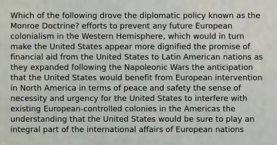 Which of the following drove the diplomatic policy known as the Monroe Doctrine? efforts to prevent any future European colonialism in the Western Hemisphere, which would in turn make the United States appear more dignified the promise of financial aid from the United States to Latin American nations as they expanded following the Napoleonic Wars the anticipation that the United States would benefit from European intervention in North America in terms of peace and safety the sense of necessity and urgency for the United States to interfere with existing European-controlled colonies in the Americas the understanding that the United States would be sure to play an integral part of the international affairs of European nations