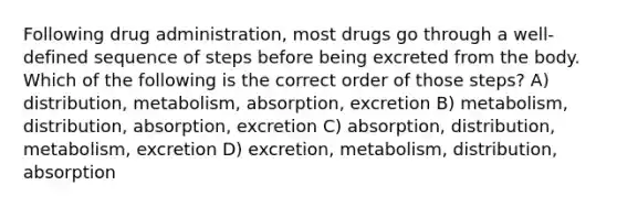 Following drug administration, most drugs go through a well-defined sequence of steps before being excreted from the body. Which of the following is the correct order of those steps? A) distribution, metabolism, absorption, excretion B) metabolism, distribution, absorption, excretion C) absorption, distribution, metabolism, excretion D) excretion, metabolism, distribution, absorption