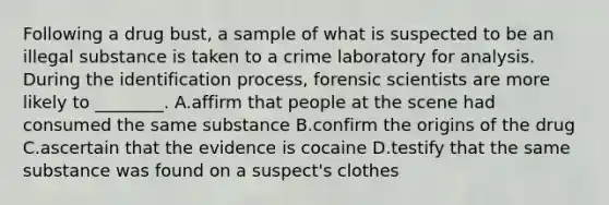 Following a drug​ bust, a sample of what is suspected to be an illegal substance is taken to a crime laboratory for analysis. During the identification​ process, forensic scientists are more likely to​ ________. A.affirm that people at the scene had consumed the same substance B.confirm the origins of the drug C.ascertain that the evidence is cocaine D.testify that the same substance was found on a​ suspect's clothes