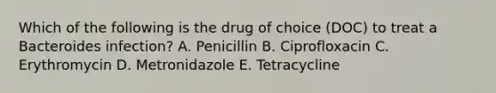 Which of the following is the drug of choice (DOC) to treat a Bacteroides infection? A. Penicillin B. Ciprofloxacin C. Erythromycin D. Metronidazole E. Tetracycline