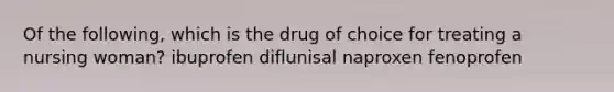 Of the following, which is the drug of choice for treating a nursing woman? ibuprofen diflunisal naproxen fenoprofen