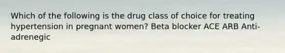 Which of the following is the drug class of choice for treating hypertension in pregnant women? Beta blocker ACE ARB Anti-adrenegic