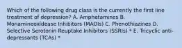 Which of the following drug class is the currently the first line treatment of depression? A. Amphetamines B. Monamineoxidease Inhibitors (MAOIs) C. Phenothiazines D. Selective Serotonin Reuptake Inhibitors (SSRIs) * E. Tricyclic anti-depressants (TCAs) *