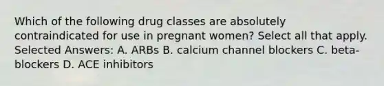 Which of the following drug classes are absolutely contraindicated for use in pregnant women? Select all that apply. Selected Answers: A. ARBs B. calcium channel blockers C. beta-blockers D. ACE inhibitors