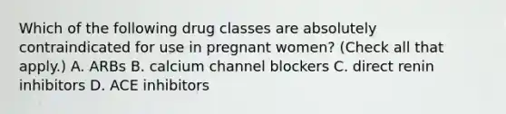 Which of the following drug classes are absolutely contraindicated for use in pregnant women? (Check all that apply.) A. ARBs B. calcium channel blockers C. direct renin inhibitors D. ACE inhibitors