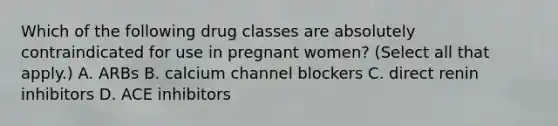 Which of the following drug classes are absolutely contraindicated for use in pregnant women? (Select all that apply.) A. ARBs B. calcium channel blockers C. direct renin inhibitors D. ACE inhibitors