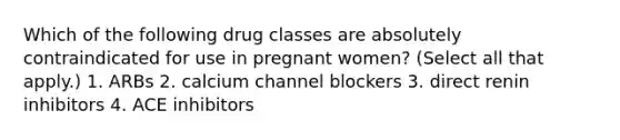 Which of the following drug classes are absolutely contraindicated for use in pregnant women? (Select all that apply.) 1. ARBs 2. calcium channel blockers 3. direct renin inhibitors 4. ACE inhibitors