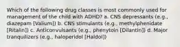 Which of the following drug classes is most commonly used for management of the child with ADHD? a. CNS depressants (e.g., diazepam [Valium]) b. CNS stimulants (e.g., methylphenidate [Ritalin]) c. Anticonvulsants (e.g., phenytoin [Dilantin]) d. Major tranquilizers (e.g., haloperidol [Haldol])