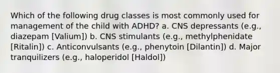 Which of the following drug classes is most commonly used for management of the child with ADHD? a. CNS depressants (e.g., diazepam [Valium]) b. CNS stimulants (e.g., methylphenidate [Ritalin]) c. Anticonvulsants (e.g., phenytoin [Dilantin]) d. Major tranquilizers (e.g., haloperidol [Haldol])