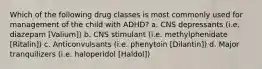 Which of the following drug classes is most commonly used for management of the child with ADHD? a. CNS depressants (i.e. diazepam [Valium]) b. CNS stimulant (i.e. methylphenidate [Ritalin]) c. Anticonvulsants (i.e. phenytoin [Dilantin]) d. Major tranquilizers (i.e. haloperidol [Haldol])