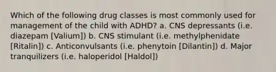 Which of the following drug classes is most commonly used for management of the child with ADHD? a. CNS depressants (i.e. diazepam [Valium]) b. CNS stimulant (i.e. methylphenidate [Ritalin]) c. Anticonvulsants (i.e. phenytoin [Dilantin]) d. Major tranquilizers (i.e. haloperidol [Haldol])