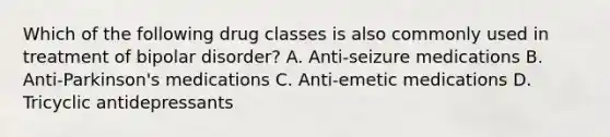 Which of the following drug classes is also commonly used in treatment of bipolar disorder? A. Anti-seizure medications B. Anti-Parkinson's medications C. Anti-emetic medications D. Tricyclic antidepressants