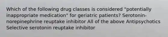 Which of the following drug classes is considered "potentially inappropriate medication" for geriatric patients? Serotonin-norepinephrine reuptake inhibitor All of the above Antipsychotics Selective serotonin reuptake inhibitor