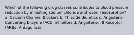 Which of the following drug classes contributes to blood pressure reduction by inhibiting sodium chloride and water reabsorption? a. Calcium Channel Blockers b. Thiazide diuretics c. Angiotensi-Converting Enzyme (ACE) inhibitors d. Angiotensin II Receptor (ARBs) Antagonists