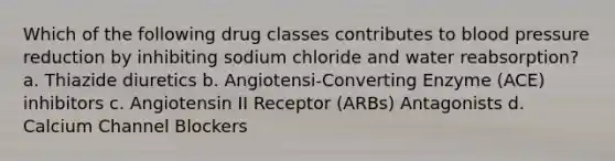 Which of the following drug classes contributes to blood pressure reduction by inhibiting sodium chloride and water reabsorption? a. Thiazide diuretics b. Angiotensi-Converting Enzyme (ACE) inhibitors c. Angiotensin II Receptor (ARBs) Antagonists d. Calcium Channel Blockers