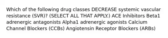 Which of the following drug classes DECREASE systemic vascular resistance (SVR)? (SELECT ALL THAT APPLY.) ACE Inhibitors Beta1 adrenergic antagonists Alpha1 adrenergic agonists Calcium Channel Blockers (CCBs) Angiotensin Receptor Blockers (ARBs)