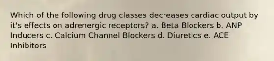 Which of the following drug classes decreases cardiac output by it's effects on adrenergic receptors? a. Beta Blockers b. ANP Inducers c. Calcium Channel Blockers d. Diuretics e. ACE Inhibitors