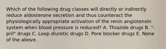 Which of the following drug classes will directly or indirectly reduce aldosterone secretion and thus counteract the physiologically appropriate activation of the renin angiotensin system when blood pressure is reduced? A. Thiazide drugs B. "-pril" drugs C. Loop diuretic drugs D. Pore blocker drugs E. None of the above.