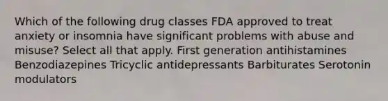 Which of the following drug classes FDA approved to treat anxiety or insomnia have significant problems with abuse and misuse? Select all that apply. First generation antihistamines Benzodiazepines Tricyclic antidepressants Barbiturates Serotonin modulators