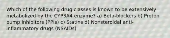 Which of the following drug classes is known to be extensively metabolized by the CYP3A4 enzyme? a) Beta-blockers b) Proton pump inhibitors (PPIs) c) Statins d) Nonsteroidal anti-inflammatory drugs (NSAIDs)