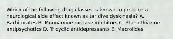 Which of the following drug classes is known to produce a neurological side effect known as tar dive dyskinesia? A. Barbiturates B. Monoamine oxidase inhibitors C. Phenothiazine antipsychotics D. Tricyclic antidepressants E. Macrolides