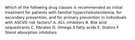 Which of the following drug classes is recommended as initial treatment for patients with familial hypercholesterolemia, for secondary prevention, and for primary prevention in individuals with ASCVD risk factors? A. ACL inhibitors B. Bile acid sequestrants C. Fibrates D. Omega 3 fatty acids E. Statins F. Sterol absorption inhibitors