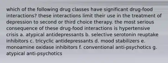 which of the following drug classes have significant drug-food interactions? these interactions limit their use in the treatment of depression to second or third choice therapy. the most serious consequence of these drug-food interactions is hypertensive crisis a. atypical antidepressants b. selective serotonin reuptake inhibitors c. tricyclic antidepressants d. mood stabilizers e. monoamine oxidase inhibitors f. conventional anti-psychotics g. atypical anti-psychotics