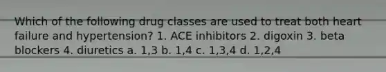 Which of the following drug classes are used to treat both heart failure and hypertension? 1. ACE inhibitors 2. digoxin 3. beta blockers 4. diuretics a. 1,3 b. 1,4 c. 1,3,4 d. 1,2,4