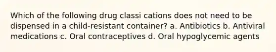 Which of the following drug classi cations does not need to be dispensed in a child-resistant container? a. Antibiotics b. Antiviral medications c. Oral contraceptives d. Oral hypoglycemic agents