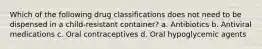 Which of the following drug classifications does not need to be dispensed in a child-resistant container? a. Antibiotics b. Antiviral medications c. Oral contraceptives d. Oral hypoglycemic agents