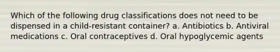 Which of the following drug classifications does not need to be dispensed in a child-resistant container? a. Antibiotics b. Antiviral medications c. Oral contraceptives d. Oral hypoglycemic agents