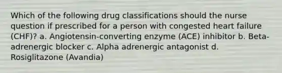 Which of the following drug classifications should the nurse question if prescribed for a person with congested heart failure (CHF)? a. Angiotensin-converting enzyme (ACE) inhibitor b. Beta-adrenergic blocker c. Alpha adrenergic antagonist d. Rosiglitazone (Avandia)