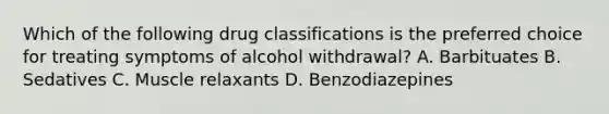 Which of the following drug classifications is the preferred choice for treating symptoms of alcohol withdrawal? A. Barbituates B. Sedatives C. Muscle relaxants D. Benzodiazepines