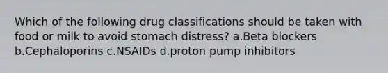 Which of the following drug classifications should be taken with food or milk to avoid stomach distress? a.Beta blockers b.Cephaloporins c.NSAIDs d.proton pump inhibitors