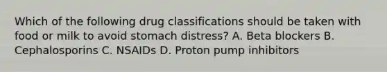 Which of the following drug classifications should be taken with food or milk to avoid stomach distress? A. Beta blockers B. Cephalosporins C. NSAIDs D. Proton pump inhibitors