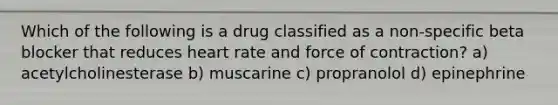 Which of the following is a drug classified as a non-specific beta blocker that reduces heart rate and force of contraction? a) acetylcholinesterase b) muscarine c) propranolol d) epinephrine